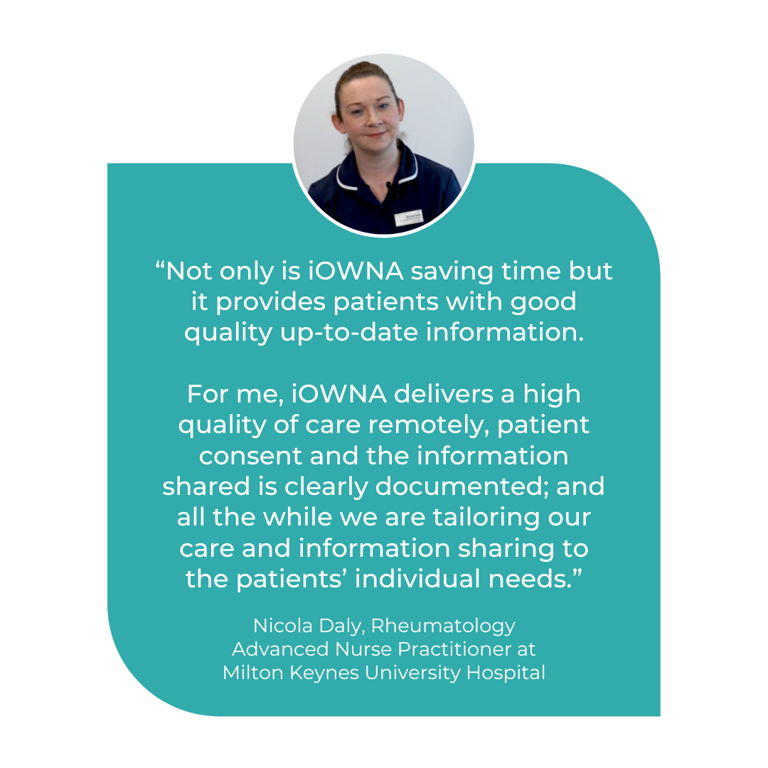 Not only is iOWNA saving time but it provides patients with good quality up-to-date information which delivers a high quality of care remotely. Nicola Daly, Rheumatology Advanced Nurse Practitioner at MKUH