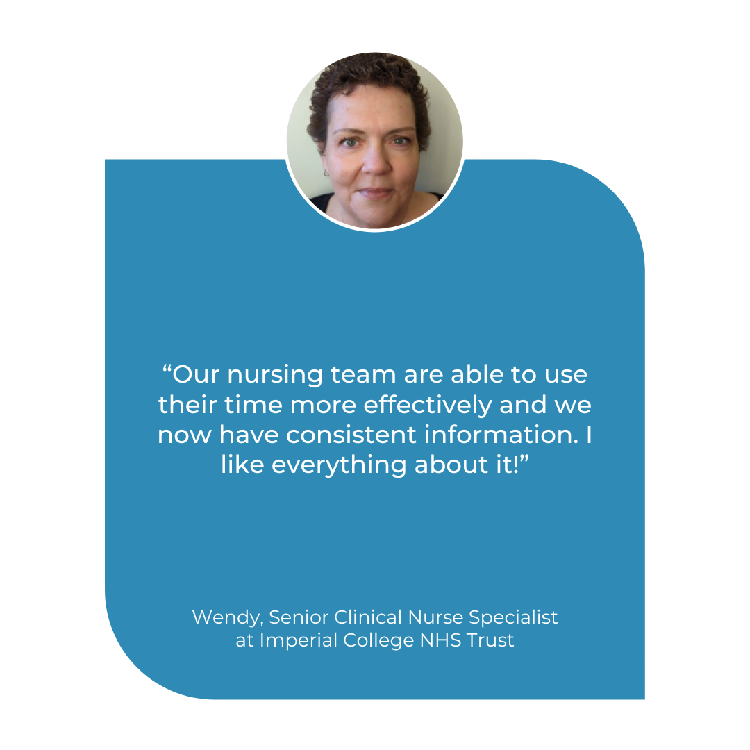Our nursing team are able to use their time more effectively and we now have consistent information. I like everything about it Wendy Gin-Sing, Senior Clinical Nurse Specialist at Imperial College